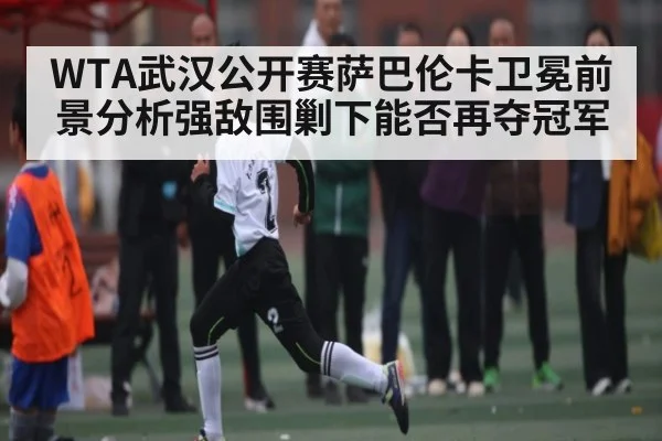 WTA武汉公开赛萨巴伦卡卫冕前景分析强敌围剿下能否再夺冠军 | kaiyun