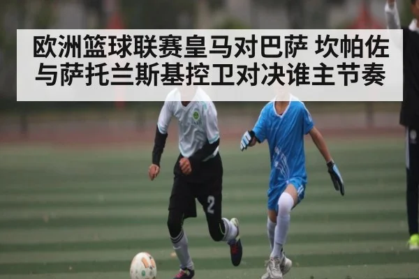 欧洲篮球联赛皇马对巴萨 坎帕佐与萨托兰斯基控卫对决谁主节奏 | kaiyun