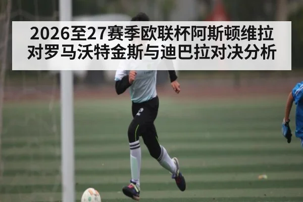 2026至27赛季欧联杯阿斯顿维拉对罗马沃特金斯与迪巴拉对决分析 | kaiyun